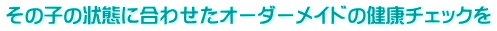 その子の状態に合わせたオーダーメイドの健康チェックを